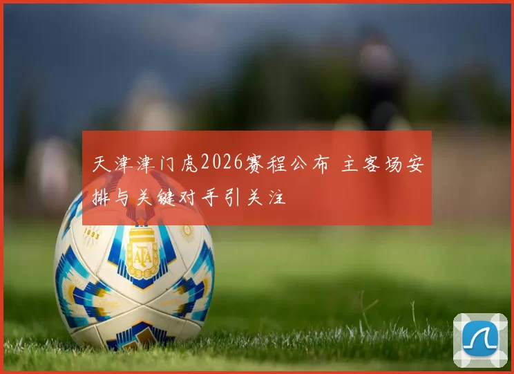 天津津门虎2026赛程公布 主客场安排与关键对手引关注