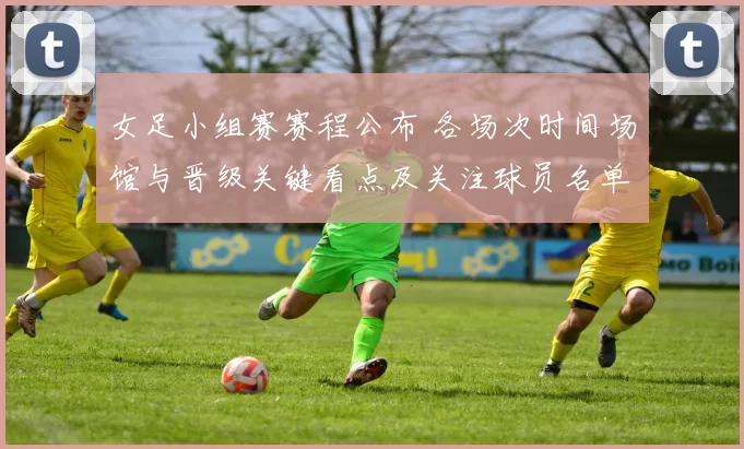 女足小组赛赛程公布 各场次时间场馆与晋级关键看点及关注球员名单