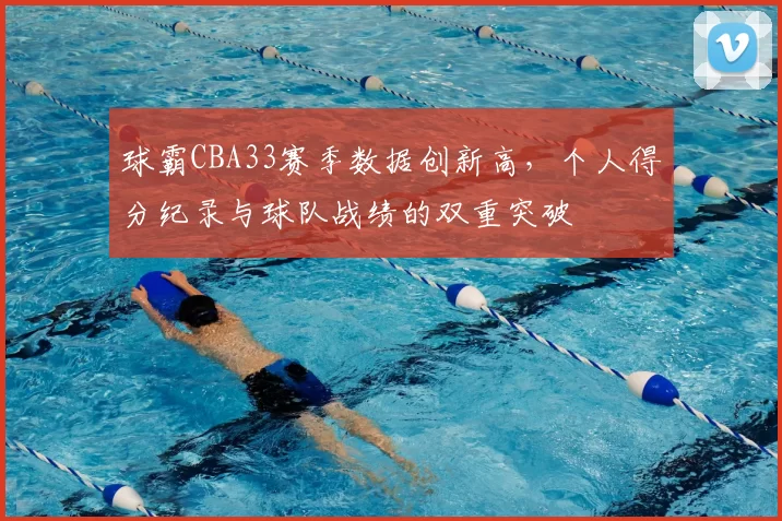 球霸CBA33赛季数据创新高，个人得分纪录与球队战绩的双重突破