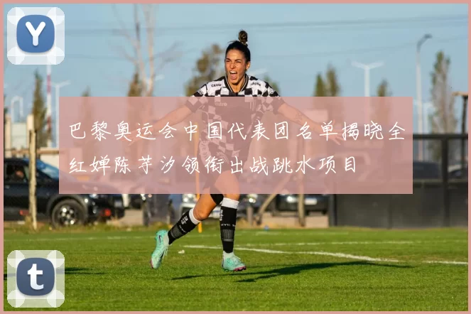 巴黎奥运会中国代表团名单揭晓全红婵陈芋汐领衔出战跳水项目