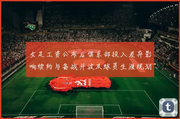 女足工资公布后俱乐部投入差异影响续约与备战并波及球员生涯规划