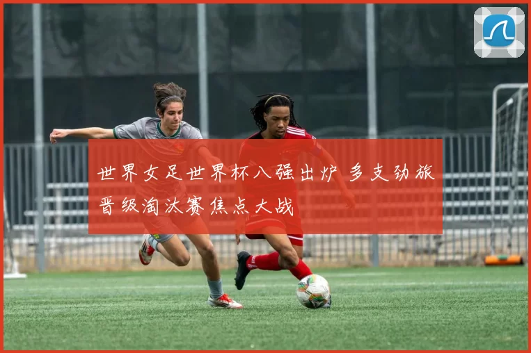 世界女足世界杯八强出炉 多支劲旅晋级淘汰赛焦点大战