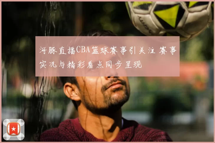 河豚直播CBA篮球赛事引关注 赛事实况与精彩看点同步呈现
