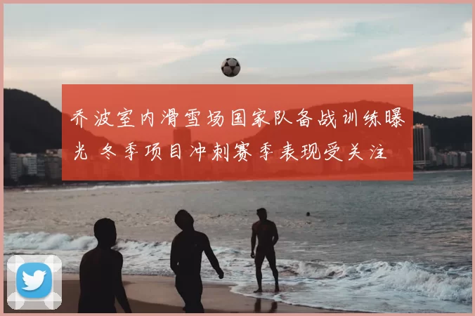 乔波室内滑雪场国家队备战训练曝光 冬季项目冲刺赛季表现受关注