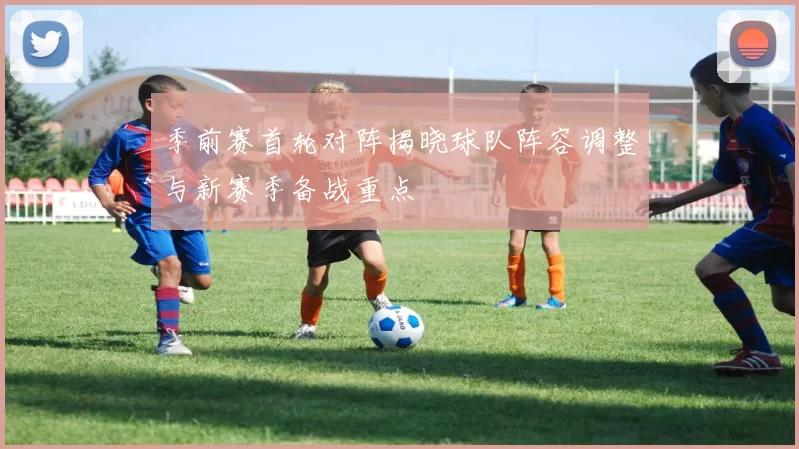 季前赛首轮对阵揭晓球队阵容调整与新赛季备战重点