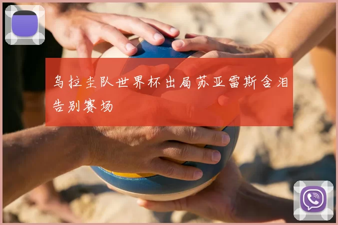 乌拉圭队世界杯出局苏亚雷斯含泪告别赛场