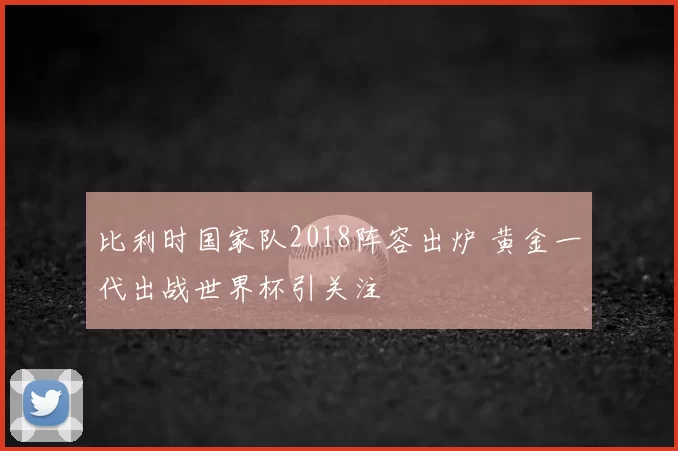 比利时国家队2018阵容出炉 黄金一代出战世界杯引关注