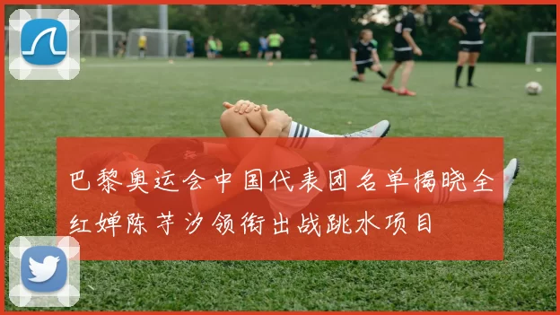 巴黎奥运会中国代表团名单揭晓全红婵陈芋汐领衔出战跳水项目