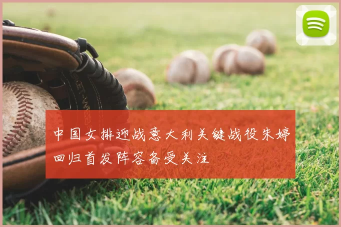 中国女排迎战意大利关键战役朱婷回归首发阵容备受关注