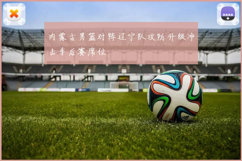 内蒙古男篮对阵辽宁队攻防升级冲击季后赛席位