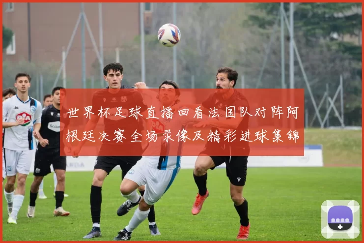 世界杯足球直播回看法国队对阵阿根廷决赛全场录像及精彩进球集锦