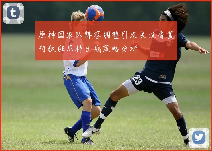 原神国家队阵容调整引发关注香菱行秋班尼特出战策略分析