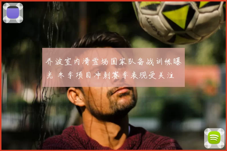 乔波室内滑雪场国家队备战训练曝光 冬季项目冲刺赛季表现受关注