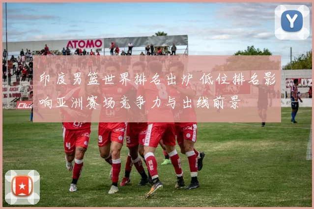 印度男篮世界排名出炉 低位排名影响亚洲赛场竞争力与出线前景