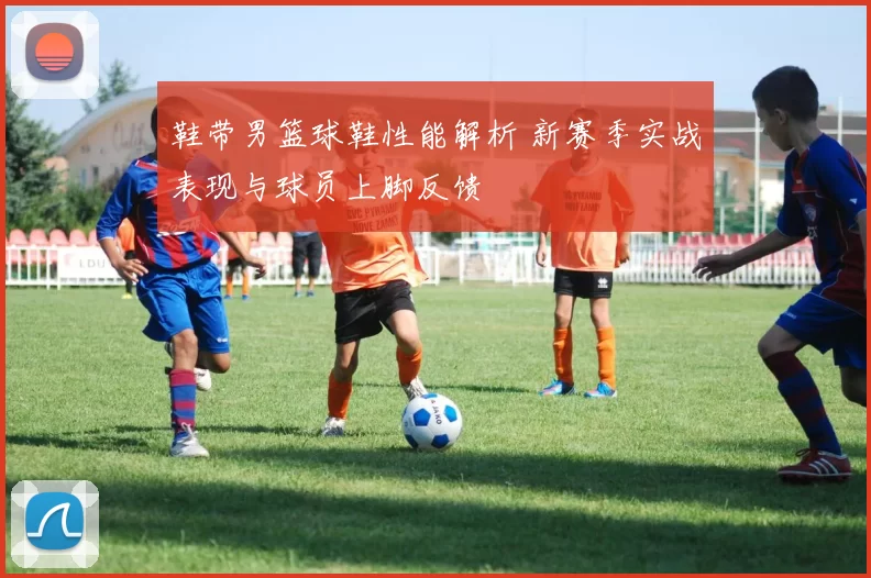 鞋带男篮球鞋性能解析 新赛季实战表现与球员上脚反馈