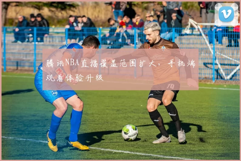 腾讯NBA直播覆盖范围扩大，手机端观看体验升级