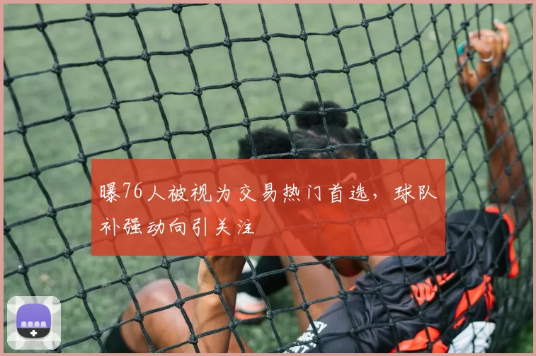 曝76人被视为交易热门首选，球队补强动向引关注