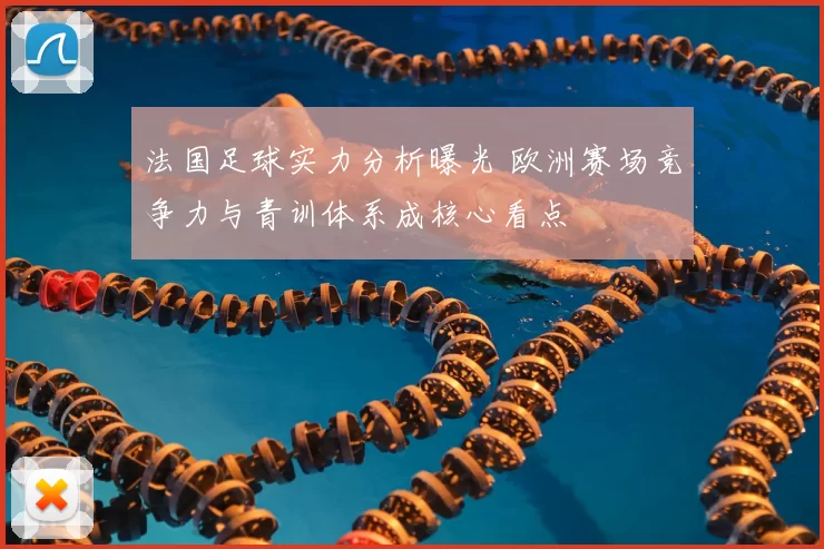 法国足球实力分析曝光 欧洲赛场竞争力与青训体系成核心看点