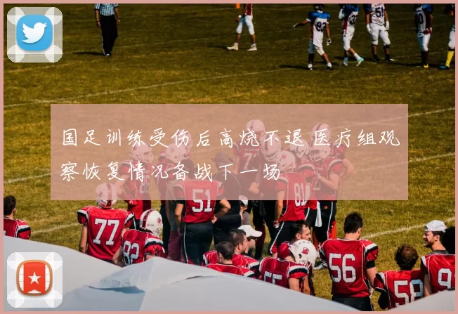 国足训练受伤后高烧不退 医疗组观察恢复情况备战下一场