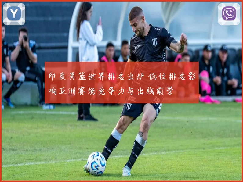 印度男篮世界排名出炉 低位排名影响亚洲赛场竞争力与出线前景