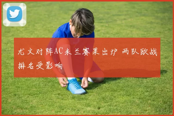 尤文对阵AC米兰赛果出炉 两队欧战排名受影响