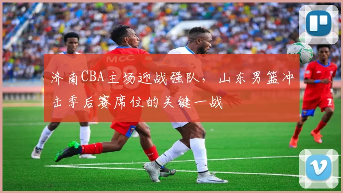 济南CBA主场迎战强队，山东男篮冲击季后赛席位的关键一战