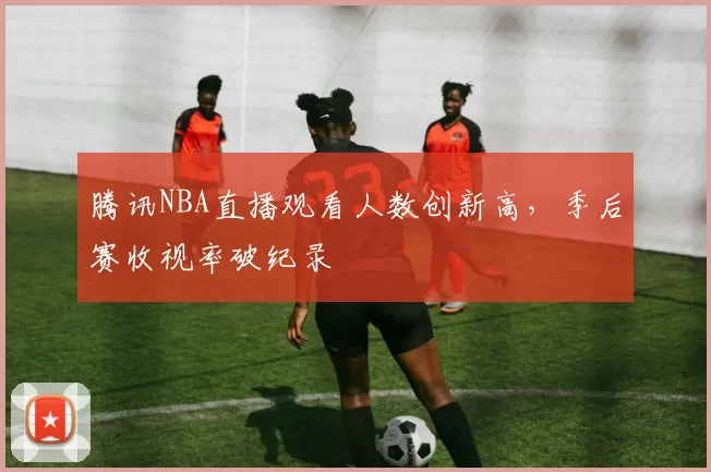 腾讯NBA直播观看人数创新高，季后赛收视率破纪录