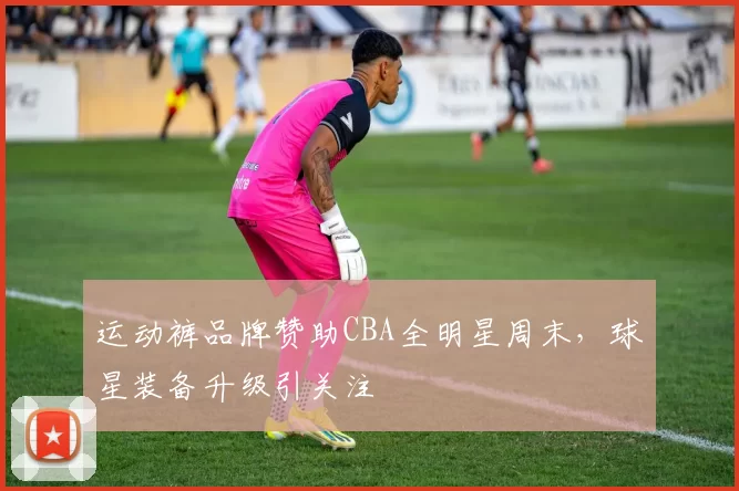 运动裤品牌赞助CBA全明星周末,球星装备升级引关注