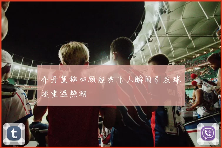 乔丹集锦回顾经典飞人瞬间引发球迷重温热潮