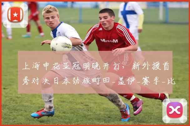 上海申花亚冠明晚开打，新外援首秀对决日本劲旅町田_盖伊_赛季_比赛
