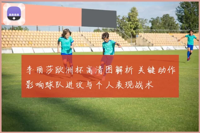 李丽莎欧洲杯高清图解析 关键动作影响球队进攻与个人表现战术