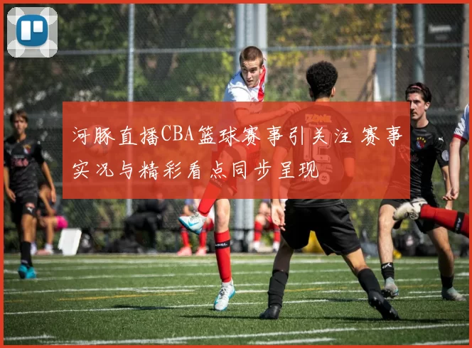 河豚直播CBA篮球赛事引关注 赛事实况与精彩看点同步呈现