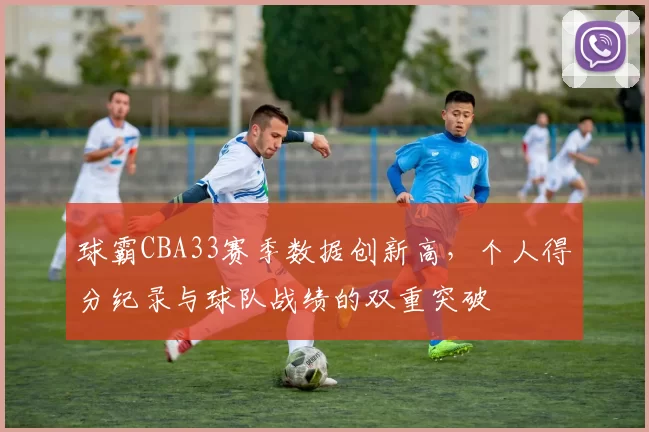 球霸CBA33赛季数据创新高,个人得分纪录与球队战绩的双重突破