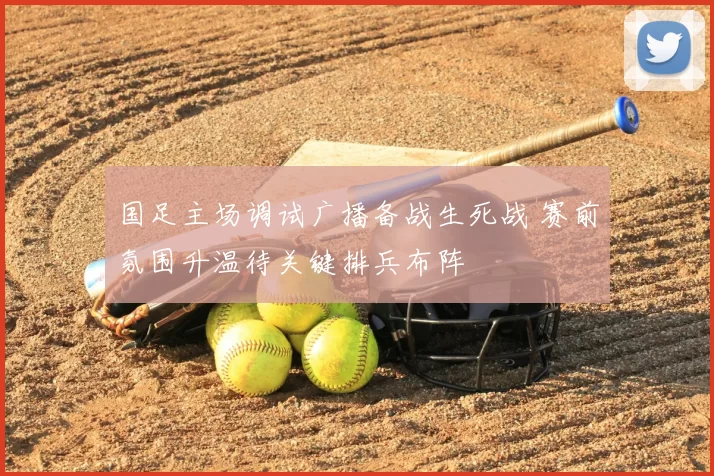 国足主场调试广播备战生死战 赛前氛围升温待关键排兵布阵