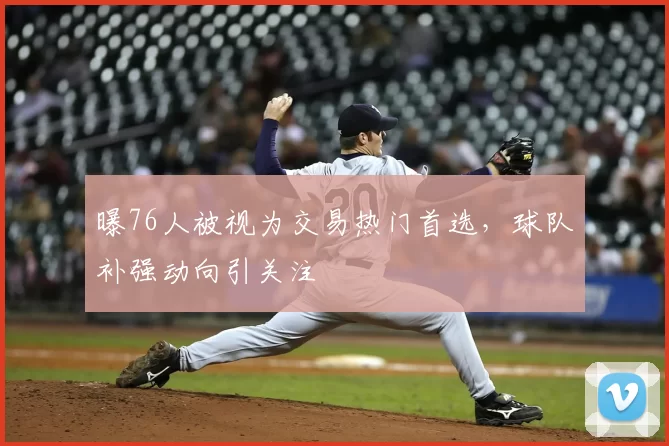 曝76人被视为交易热门首选，球队补强动向引关注