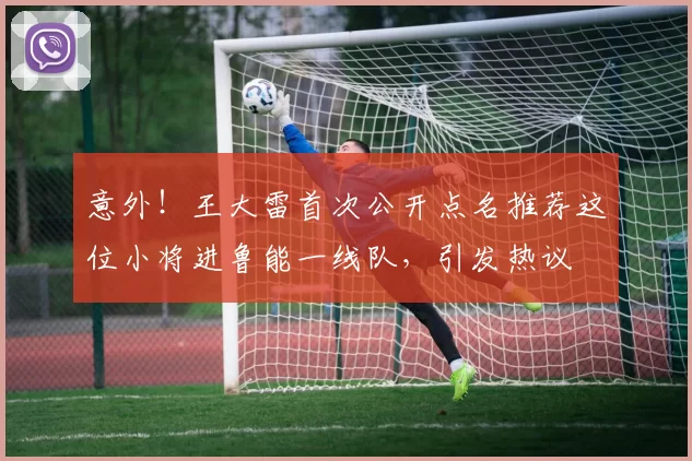 意外！王大雷首次公开点名推荐这位小将进鲁能一线队，引发热议