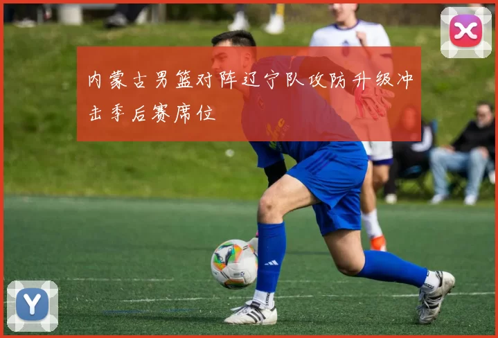 内蒙古男篮对阵辽宁队攻防升级冲击季后赛席位