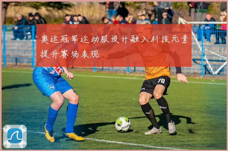 奥运冠军运动服设计融入科技元素提升赛场表现