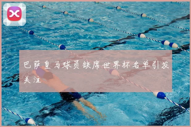 巴萨皇马球员缺席世界杯名单引发关注