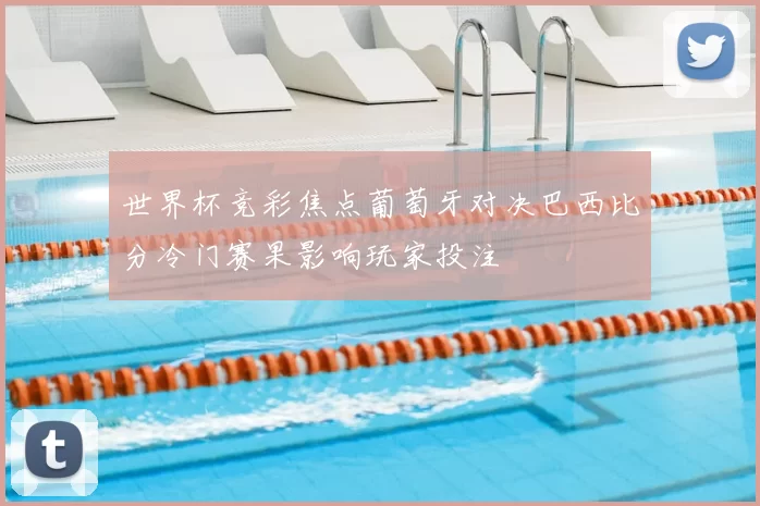 世界杯竞彩焦点葡萄牙对决巴西比分冷门赛果影响玩家投注