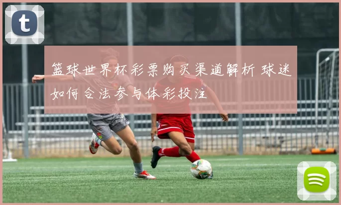 篮球世界杯彩票购买渠道解析 球迷如何合法参与体彩投注