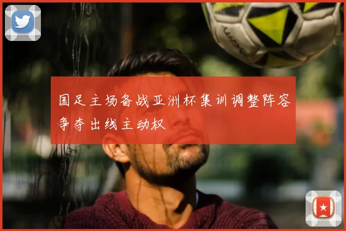 国足主场备战亚洲杯集训调整阵容争夺出线主动权