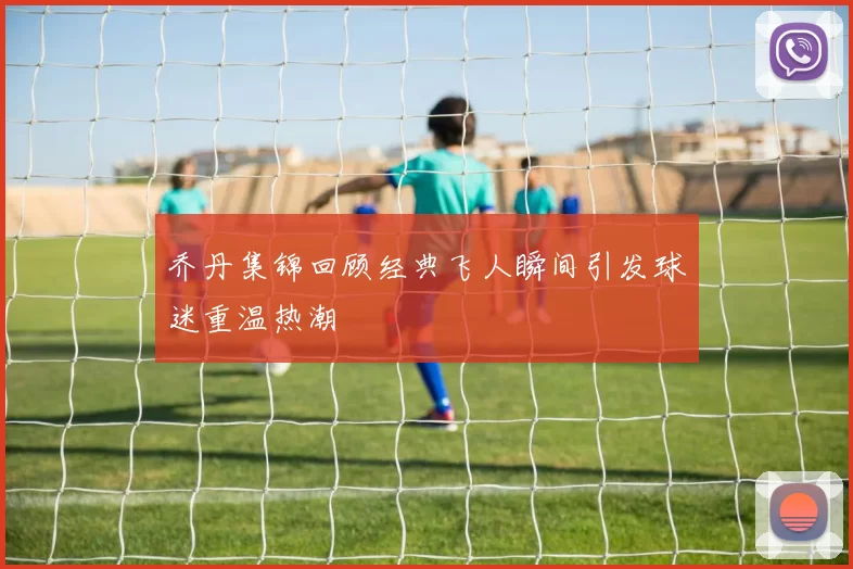 乔丹集锦回顾经典飞人瞬间引发球迷重温热潮