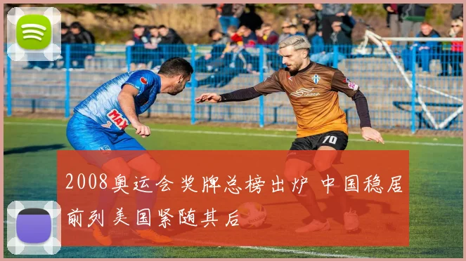 2008奥运会奖牌总榜出炉 中国稳居前列美国紧随其后