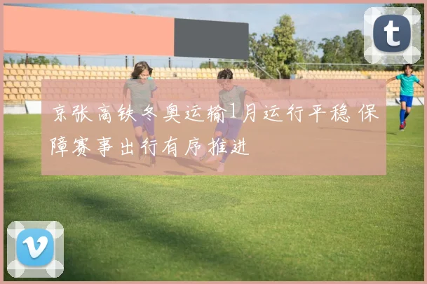 京张高铁冬奥运输1月运行平稳 保障赛事出行有序推进