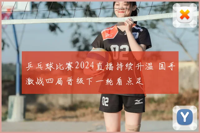 乒乓球比赛2024直播持续升温 国手激战四局晋级下一轮看点足