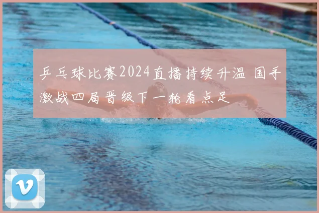 乒乓球比赛2024直播持续升温 国手激战四局晋级下一轮看点足