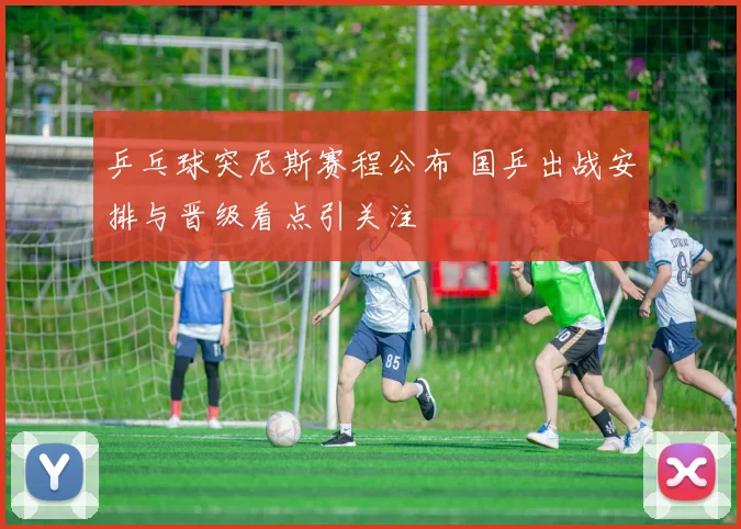乒乓球突尼斯赛程公布 国乒出战安排与晋级看点引关注