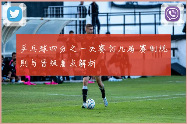 乒乓球四分之一决赛打几局 赛制规则与晋级看点解析
