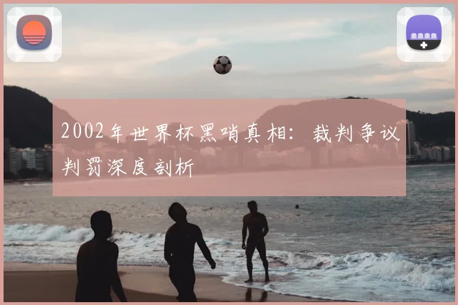 2002年世界杯黑哨真相:裁判争议判罚深度剖析